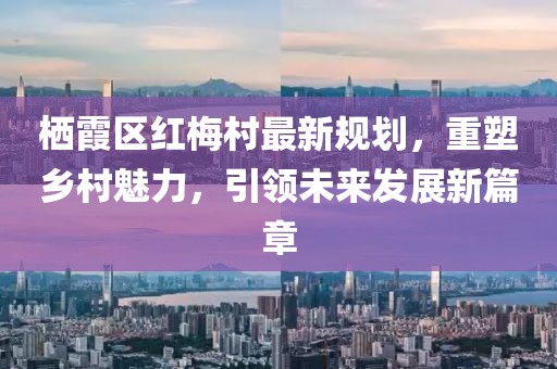 棲霞區(qū)紅梅村最新規(guī)劃，重塑鄉(xiāng)村魅力，引領(lǐng)未來(lái)發(fā)展新篇章