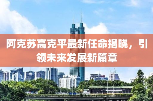 阿克蘇高克平最新任命揭曉，引領(lǐng)未來發(fā)展新篇章