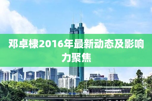 鄧卓棣2016年最新動態(tài)及影響力聚焦