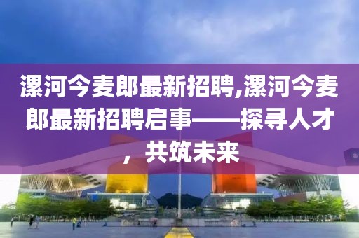 漯河今麥郎最新招聘,漯河今麥郎最新招聘啟事——探尋人才，共筑未來(lái)