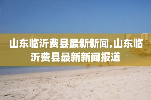 山東臨沂費(fèi)縣最新新聞,山東臨沂費(fèi)縣最新新聞報道