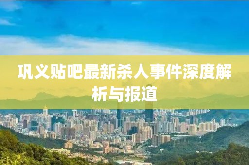 鞏義貼吧最新殺人事件深度解析與報(bào)道