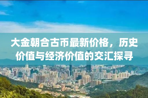 大金朝合古幣最新價(jià)格，歷史價(jià)值與經(jīng)濟(jì)價(jià)值的交匯探尋