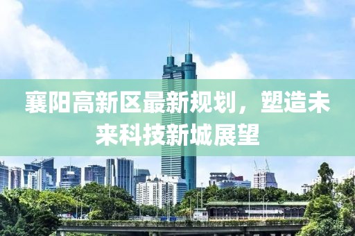 襄陽(yáng)高新區(qū)最新規(guī)劃，塑造未來(lái)科技新城展望