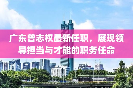廣東曾志權(quán)最新任職，展現(xiàn)領(lǐng)導(dǎo)擔(dān)當(dāng)與才能的職務(wù)任命