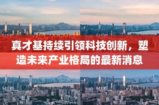真才基持續(xù)引領(lǐng)科技創(chuàng)新，塑造未來產(chǎn)業(yè)格局的最新消息