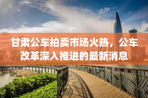 甘肅公車拍賣市場(chǎng)火熱，公車改革深入推進(jìn)的最新消息