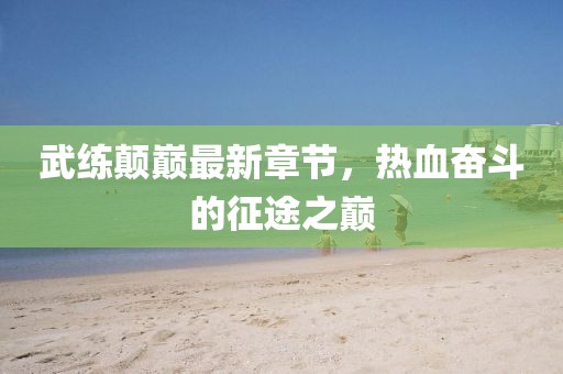 武練顛巔最新章節(jié)，熱血奮斗的征途之巔
