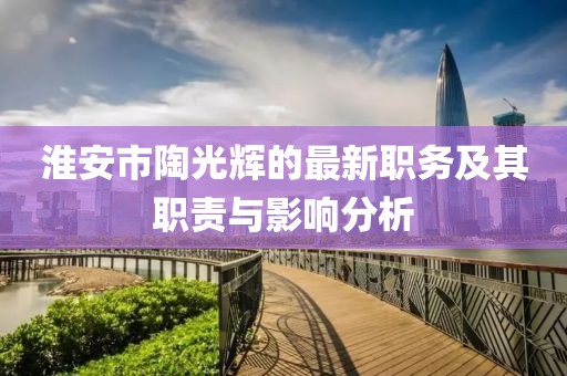 淮安市陶光輝的最新職務(wù)及其職責(zé)與影響分析