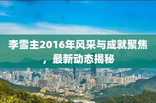 李雪主2016年風(fēng)采與成就聚焦，最新動(dòng)態(tài)揭秘