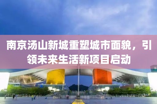 南京湯山新城重塑城市面貌，引領(lǐng)未來生活新項目啟動