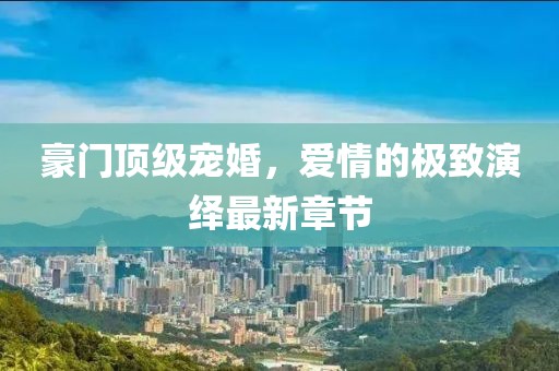 豪門頂級寵婚，愛情的極致演繹最新章節(jié)