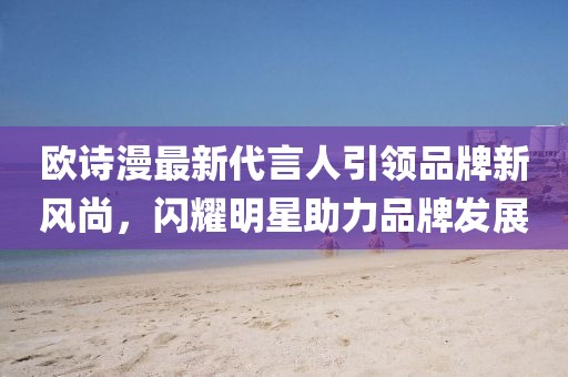 歐詩(shī)漫最新代言人引領(lǐng)品牌新風(fēng)尚，閃耀明星助力品牌發(fā)展