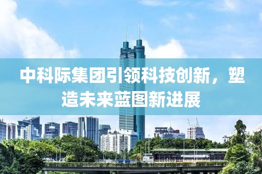 中科際集團引領(lǐng)科技創(chuàng)新，塑造未來藍(lán)圖新進展