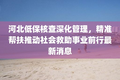 河北低保核查深化管理，精準幫扶推動社會救助事業(yè)前行最新消息