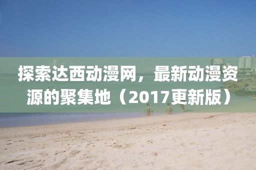 探索達西動漫網(wǎng)，最新動漫資源的聚集地（2017更新版）