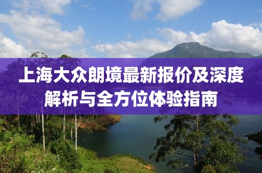 上海大眾朗境最新報(bào)價(jià)及深度解析與全方位體驗(yàn)指南
