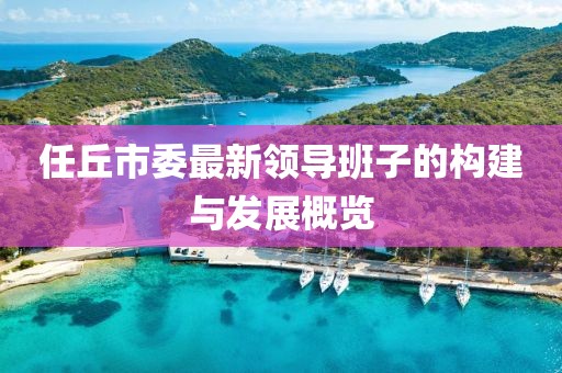 任丘市委最新領(lǐng)導(dǎo)班子的構(gòu)建與發(fā)展概覽