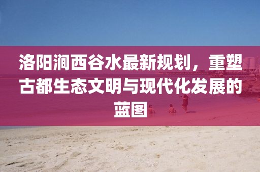 洛陽澗西谷水最新規(guī)劃，重塑古都生態(tài)文明與現(xiàn)代化發(fā)展的藍圖