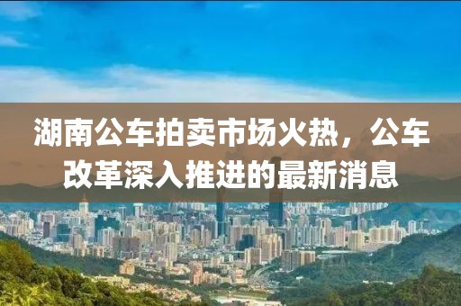 湖南公車拍賣市場(chǎng)火熱，公車改革深入推進(jìn)的最新消息