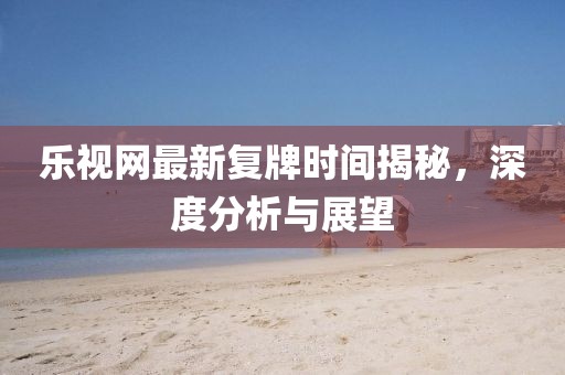 樂視網(wǎng)最新復(fù)牌時間揭秘，深度分析與展望