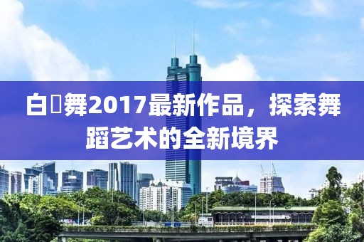 白咲舞2017最新作品，探索舞蹈藝術(shù)的全新境界