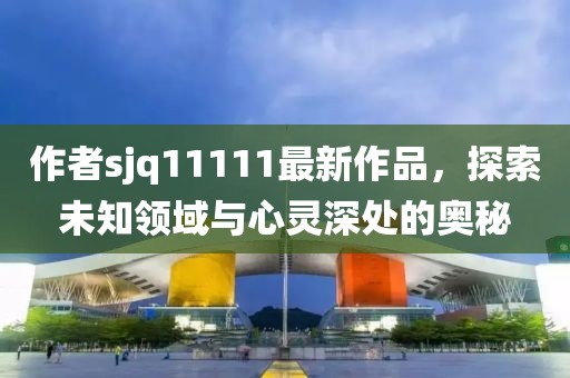 作者sjq11111最新作品，探索未知領(lǐng)域與心靈深處的奧秘