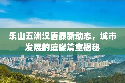 樂山五洲漢唐最新動(dòng)態(tài)，城市發(fā)展的璀璨篇章揭秘