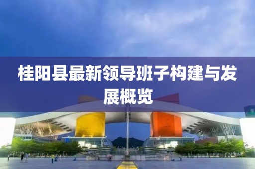 桂陽縣最新領(lǐng)導(dǎo)班子構(gòu)建與發(fā)展概覽
