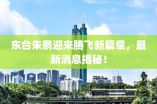 東臺朱鵬迎來騰飛新篇章，最新消息揭秘！