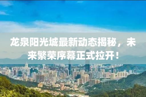 龍泉陽(yáng)光城最新動(dòng)態(tài)揭秘，未來(lái)繁榮序幕正式拉開！