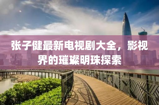 張子健最新電視劇大全，影視界的璀璨明珠探索