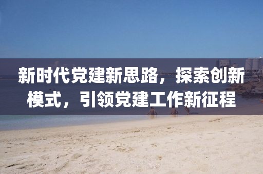 新時代黨建新思路，探索創(chuàng)新模式，引領(lǐng)黨建工作新征程