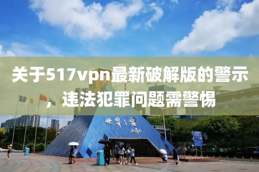 關(guān)于517vpn最新破解版的警示，違法犯罪問題需警惕