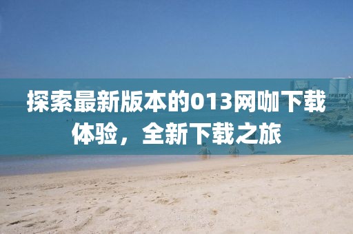 探索最新版本的013網(wǎng)咖下載體驗(yàn)，全新下載之旅