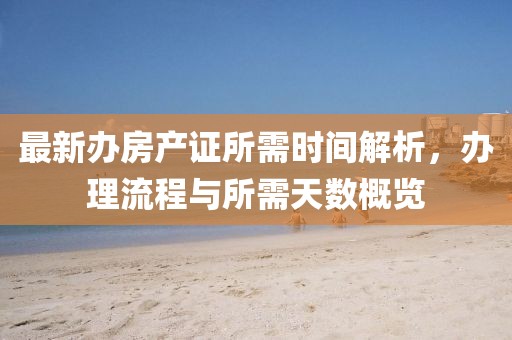 最新辦房產(chǎn)證所需時(shí)間解析，辦理流程與所需天數(shù)概覽