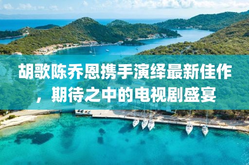 胡歌陳喬恩攜手演繹最新佳作，期待之中的電視劇盛宴