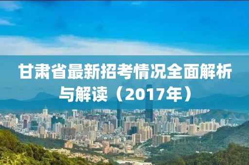 甘肅省最新招考情況全面解析與解讀（2017年）
