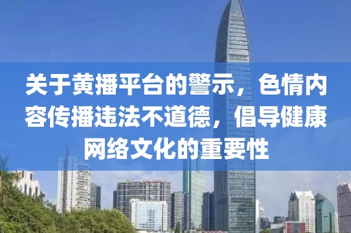 關(guān)于黃播平臺的警示，色情內(nèi)容傳播違法不道德，倡導(dǎo)健康網(wǎng)絡(luò)文化的重要性