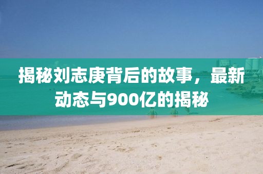 揭秘劉志庚背后的故事，最新動(dòng)態(tài)與900億的揭秘