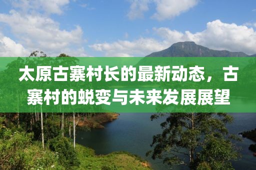 太原古寨村長的最新動態(tài)，古寨村的蛻變與未來發(fā)展展望