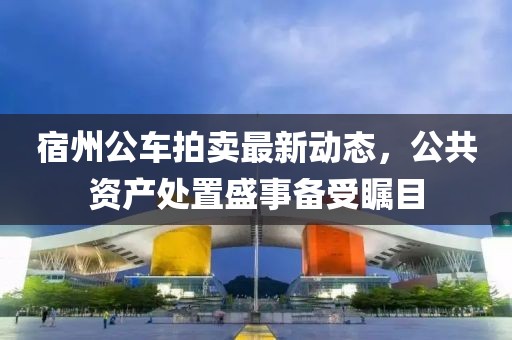 宿州公車(chē)拍賣(mài)最新動(dòng)態(tài)，公共資產(chǎn)處置盛事備受矚目