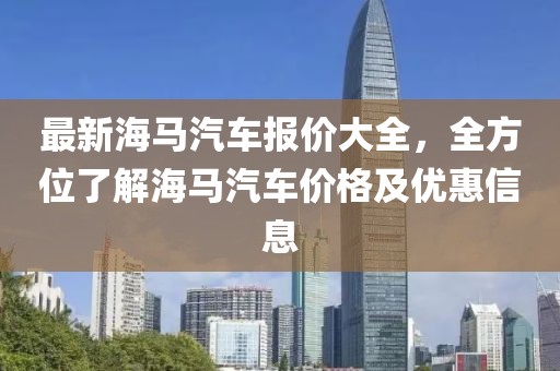 最新海馬汽車報價大全，全方位了解海馬汽車價格及優(yōu)惠信息