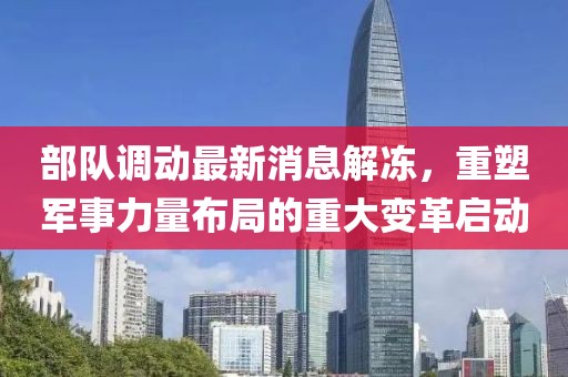 部隊調動最新消息解凍，重塑軍事力量布局的重大變革啟動