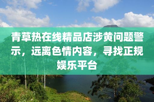 青草熱在線精品店涉黃問題警示，遠(yuǎn)離色情內(nèi)容，尋找正規(guī)娛樂平臺(tái)