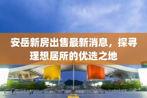 安岳新房出售最新消息，探尋理想居所的優(yōu)選之地
