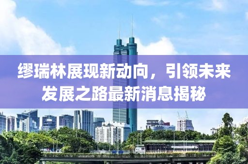 繆瑞林展現(xiàn)新動(dòng)向，引領(lǐng)未來(lái)發(fā)展之路最新消息揭秘