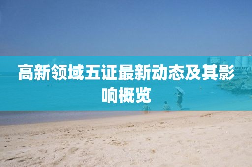 高新領(lǐng)域五證最新動(dòng)態(tài)及其影響概覽