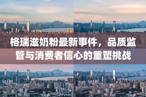 格瑞滋奶粉最新事件，品質(zhì)監(jiān)管與消費(fèi)者信心的重塑挑戰(zhàn)