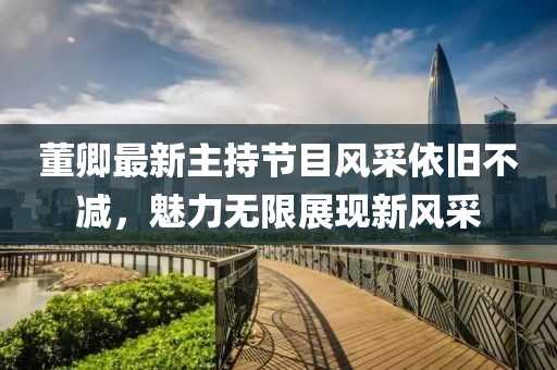 董卿最新主持節(jié)目風采依舊不減，魅力無限展現(xiàn)新風采